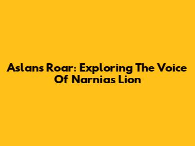 Aslan's Roar: Exploring The Voice Of Narnia's Lion