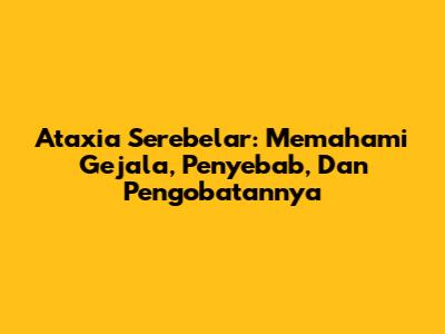 Ataxia Serebelar: Memahami Gejala, Penyebab, Dan Pengobatannya
