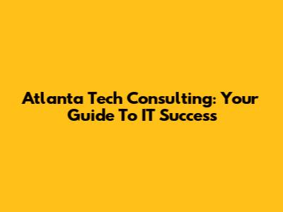 Atlanta Tech Consulting: Your Guide To IT Success