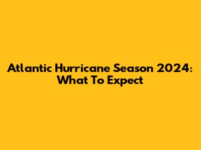 Atlantic Hurricane Season 2024: What To Expect