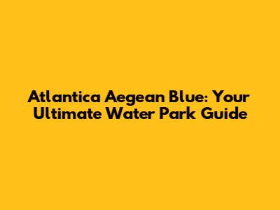 Atlantica Aegean Blue: Your Ultimate Water Park Guide