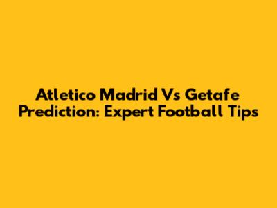 Atletico Madrid Vs Getafe Prediction: Expert Football Tips