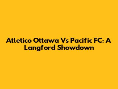 Atletico Ottawa Vs Pacific FC: A Langford Showdown