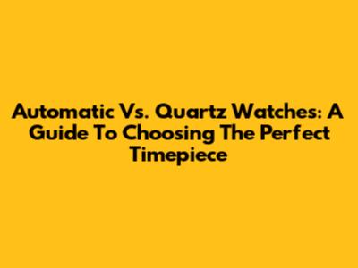 Automatic Vs. Quartz Watches: A Guide To Choosing The Perfect Timepiece
