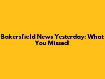 Bakersfield News Yesterday: What You Missed!