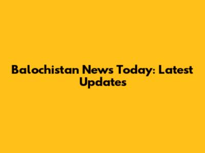 Balochistan News Today: Latest Updates