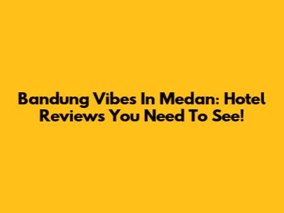 Bandung Vibes In Medan: Hotel Reviews You Need To See!