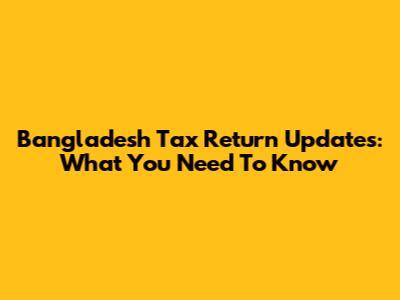 Bangladesh Tax Return Updates: What You Need To Know
