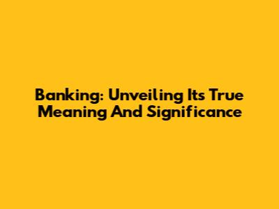 Banking: Unveiling Its True Meaning And Significance