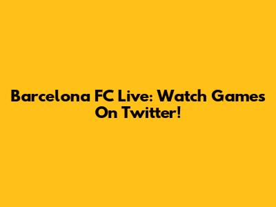 Barcelona FC Live: Watch Games On Twitter!