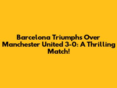 Barcelona Triumphs Over Manchester United 3-0: A Thrilling Match!