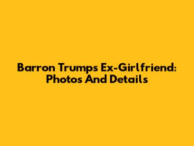 Barron Trump's Ex-Girlfriend: Photos And Details