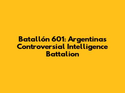 Batallón 601: Argentina's Controversial Intelligence Battalion