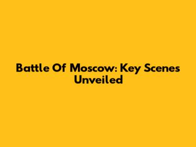 Battle Of Moscow: Key Scenes Unveiled