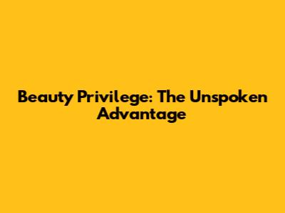Beauty Privilege: The Unspoken Advantage