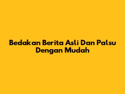 Bedakan Berita Asli Dan Palsu Dengan Mudah