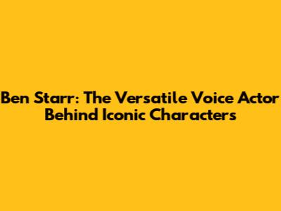 Ben Starr: The Versatile Voice Actor Behind Iconic Characters