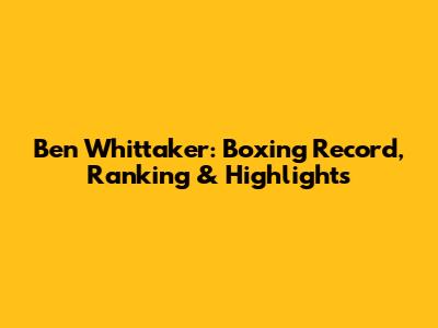 Ben Whittaker: Boxing Record, Ranking & Highlights