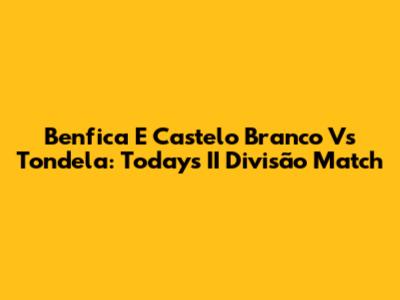 Benfica E Castelo Branco Vs Tondela: Today's II Divisão Match