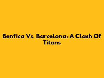 Benfica Vs. Barcelona: A Clash Of Titans