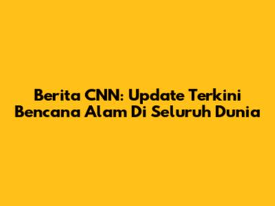 Berita CNN: Update Terkini Bencana Alam Di Seluruh Dunia