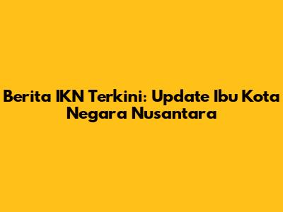 Berita IKN Terkini: Update Ibu Kota Negara Nusantara
