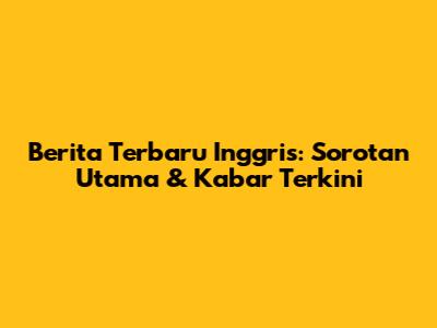 Berita Terbaru Inggris: Sorotan Utama & Kabar Terkini