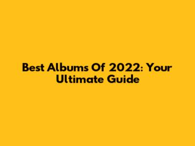 Best Albums Of 2022: Your Ultimate Guide