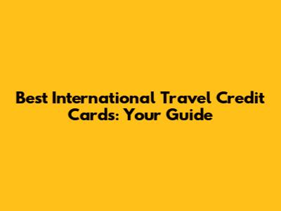Best International Travel Credit Cards: Your Guide