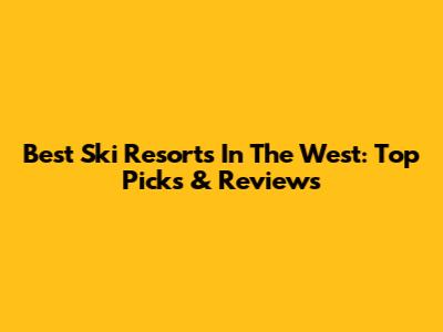 Best Ski Resorts In The West: Top Picks & Reviews