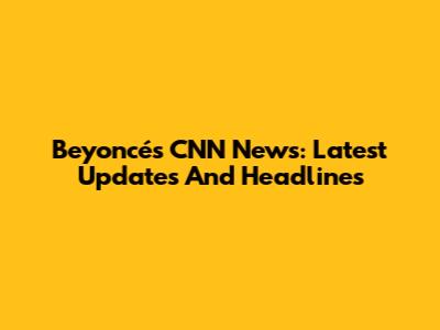 Beyoncé's CNN News: Latest Updates And Headlines