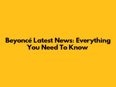 Beyoncé Latest News: Everything You Need To Know