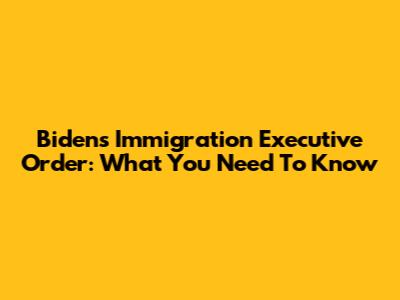 Biden's Immigration Executive Order: What You Need To Know