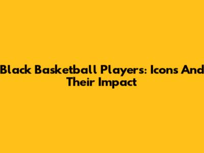 Black Basketball Players: Icons And Their Impact