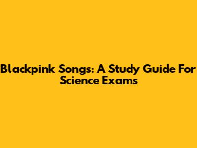 Blackpink Songs: A Study Guide For Science Exams