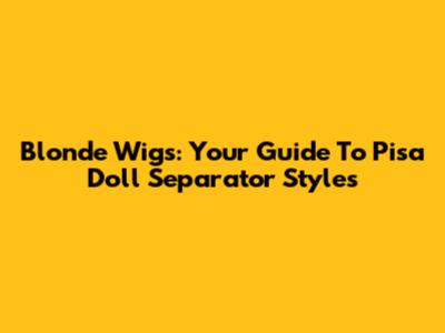 Blonde Wigs: Your Guide To Pisa Doll Separator Styles