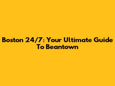 Boston 24/7: Your Ultimate Guide To Beantown