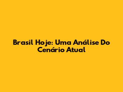 Brasil Hoje: Uma Análise Do Cenário Atual