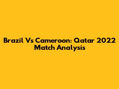 Brazil Vs Cameroon: Qatar 2022 Match Analysis