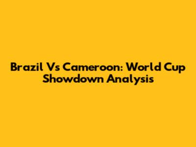 Brazil Vs Cameroon: World Cup Showdown Analysis