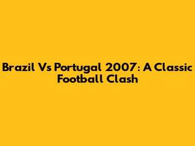 Brazil Vs Portugal 2007: A Classic Football Clash