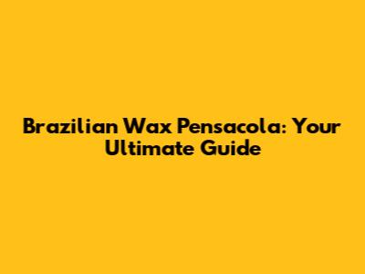 Brazilian Wax Pensacola: Your Ultimate Guide