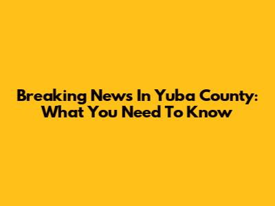 Breaking News In Yuba County: What You Need To Know