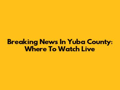 Breaking News In Yuba County: Where To Watch Live