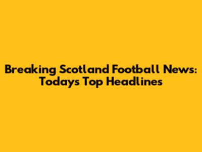 Breaking Scotland Football News: Today's Top Headlines
