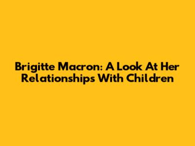 Brigitte Macron: A Look At Her Relationships With Children