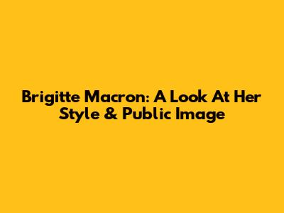 Brigitte Macron: A Look At Her Style & Public Image