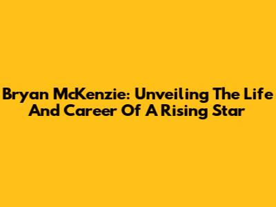 Bryan McKenzie: Unveiling The Life And Career Of A Rising Star