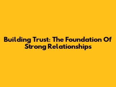 Building Trust: The Foundation Of Strong Relationships