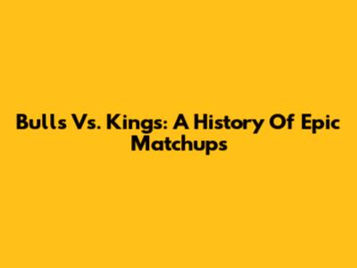 Bulls Vs. Kings: A History Of Epic Matchups